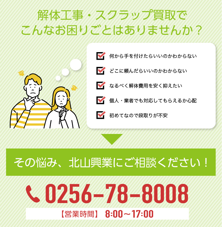 解体工事・不用品買取でこんなお困りごとはありませんか？
								何から手を付けたらいいのかわからない、
								どこに頼んだらいいのかわからない、
								なるべく解体費用を安く抑えたい、
								個人・業者でも対応してもらえるか心配、
								初めてなので段取りが不安、
								その悩み、北山興業にご相談ください！